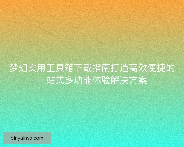 梦幻实用工具箱下载指南打造高效便捷的一站式多功能体验解决方案