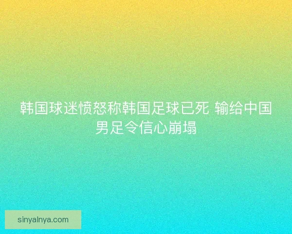 韩国球迷愤怒称韩国足球已死 输给中国男足令信心崩塌