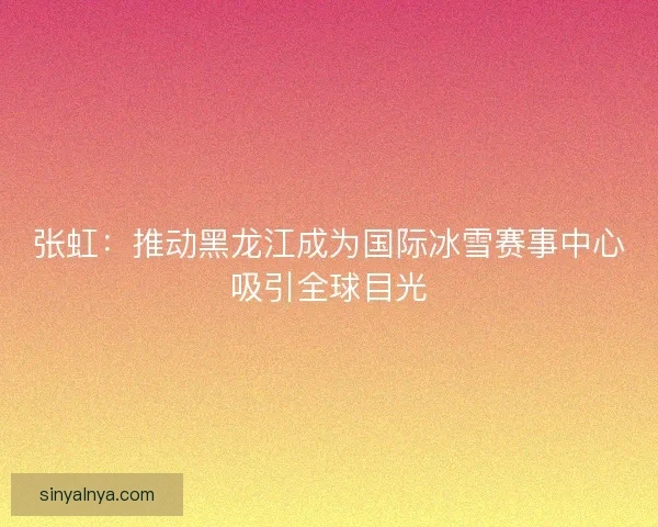张虹：推动黑龙江成为国际冰雪赛事中心吸引全球目光