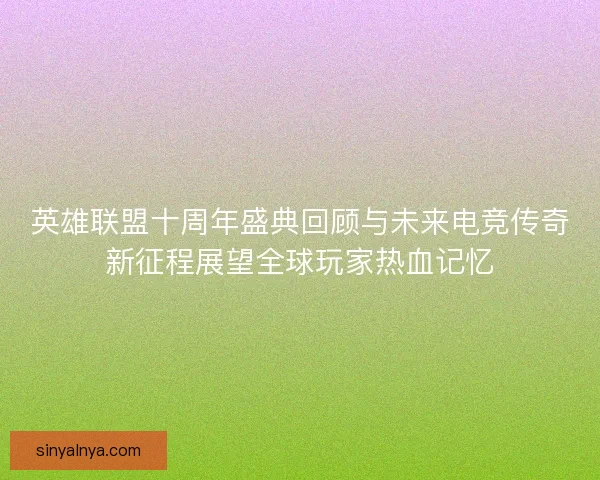 英雄联盟十周年盛典回顾与未来电竞传奇新征程展望全球玩家热血记忆