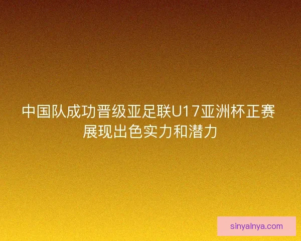 中国队成功晋级亚足联U17亚洲杯正赛 展现出色实力和潜力