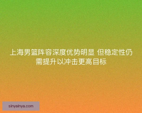 上海男篮阵容深度优势明显 但稳定性仍需提升以冲击更高目标