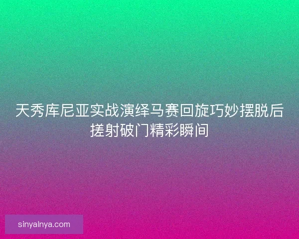 天秀库尼亚实战演绎马赛回旋巧妙摆脱后搓射破门精彩瞬间