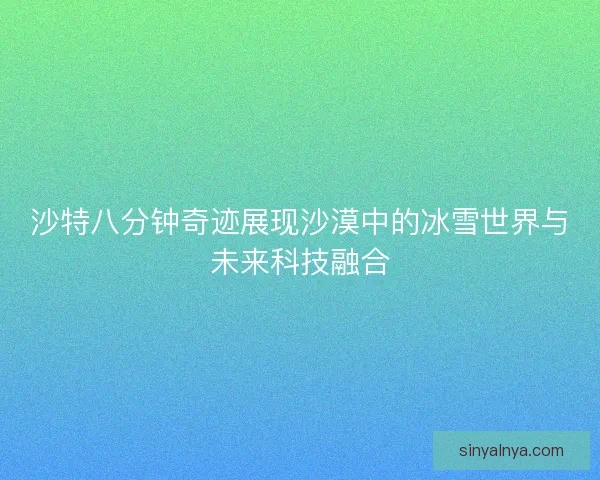 沙特八分钟奇迹展现沙漠中的冰雪世界与未来科技融合